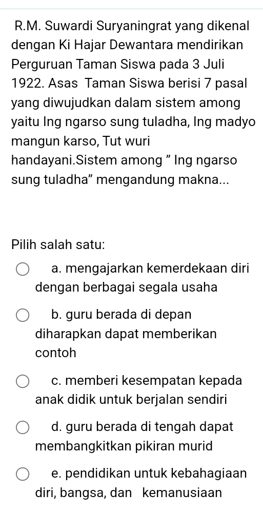 Suwardi Suryaningrat yang dikenal
dengan Ki Hajar Dewantara mendirikan
Perguruan Taman Siswa pada 3 Juli
1922. Asas Taman Siswa berisi 7 pasal
yang diwujudkan dalam sistem among
yaitu Ing ngarso sung tuladha, lng madyo
mangun karso, Tut wuri
handayani.Sistem among " Ing ngarso
sung tuladha” mengandung makna...
Pilih salah satu:
a. mengajarkan kemerdekaan diri
dengan berbagai segala usaha
b. guru berada di depan
diharapkan dapat memberikan
contoh
c. memberi kesempatan kepada
anak didik untuk berjalan sendiri
d. guru berada di tengah dapat
membangkitkan pikiran murid
e. pendidikan untuk kebahagiaan
diri, bangsa, dan kemanusiaan