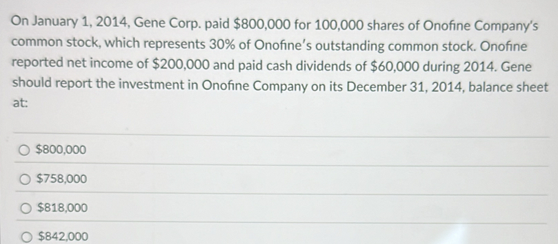 On January 1, 2014, Gene Corp. paid $800,000 for 100,000 shares of Onofıne Company's
common stock, which represents 30% of Onofıne’s outstanding common stock. Onofıne
reported net income of $200,000 and paid cash dividends of $60,000 during 2014. Gene
should report the investment in Onofne Company on its December 31, 2014, balance sheet
at:
$800,000
$758,000
$818,000
$842,000