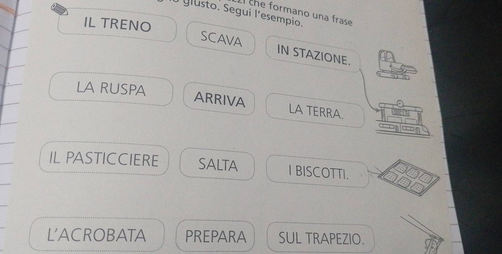 che formano una frase 
O glusto. Segui l´esempio. 
IL TRENO SCAVA IN STAZIONE. 
LA RUSPA ARRIVA LA TERRA. 
IL PASTICCIERE SALTA I BISCOTTI. 
L'ACROBATA PREPARA SUL TRAPEZIO.