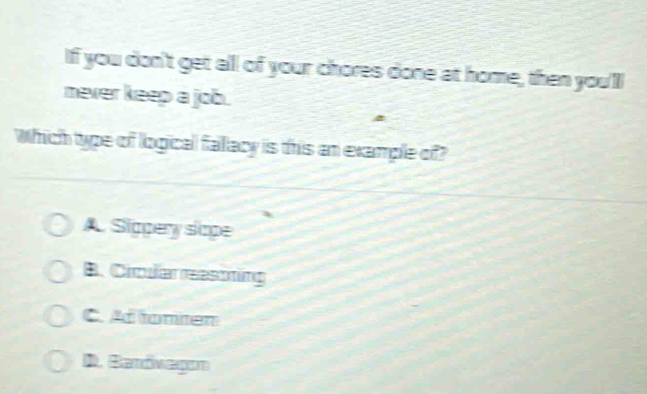 If you don't get all of your chores done at home, then you'll
never keep a job.
Which type of logical fallacy is this an example of
A. Sigpery slape
B. Cicular reastining
C. Ad tomten
D. Bardivagon