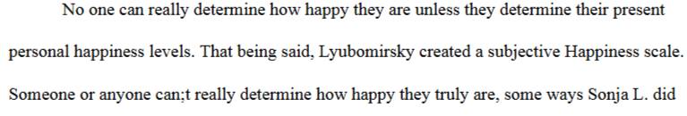 No one can really determine how happy they are unless they determine their present 
personal happiness levels. That being said, Lyubomirsky created a subjective Happiness scale. 
Someone or anyone can;t really determine how happy they truly are, some ways Sonja L. did