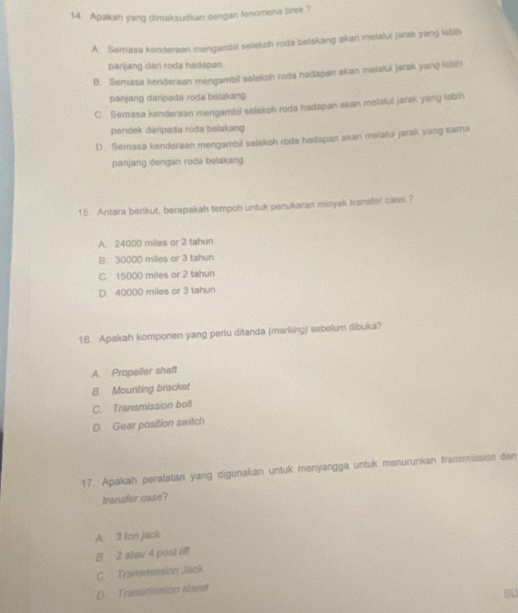 Apakah yang dimaksudkan dengan fenomena brek.?
A. Semasa kenderaan mengambil selekoh roda belakang akan melalui jarak yang lebih
panjang dari roda hadapan.
B. Semasa kenderaan mengambil selekoh roda hadapan akan melatui jarak yang lebih
panjang daripada roda belakang.
C. Semasa kenderaan mengambil selekoh roda hadapan akan melalui jarak yang lebih
pendek daripada roda belakang.
D. Semasa kenderaan mengambil selekoh roda hadapan akan melalui jarak yang sama
panjang dengan roda belakang
15. Antara berikut, berapakah tempoh untuk penukaran minyak transfer case.?
A 24000 miles or 2 tahun
B. 30000 miles or 3 tahun
C. 15000 miles or 2 tahun
D. 40000 miles or 3 tahun
16. Apakah komponen yang perlu ditanda (marking) sebelum dibuka?
A. Propeller shaft
B. Mounting bracket
C. Transmission bolt
D. Gear position switch
17. Apakah peralatan yang digunakan untuk menyangga untuk menurunkan fransmission dan
transfer case?
A. 3 ton jack
B. 2 etau 4 post lift
C. Transmission Jack
D Transmission stand
SU