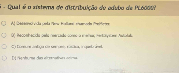 Qual é o sistema de distribuição de adubo da PL6000?
A) Desenvolvido pela New Holland chamado ProMeter.
B) Reconhecido pelo mercado como o melhor, FertiSystem Autolub.
C) Comum antigo de sempre, rústico, inquebrável.
D) Nenhuma das alternativas acima.