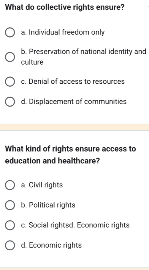 What do collective rights ensure?
a. Individual freedom only
b. Preservation of national identity and
culture
c. Denial of access to resources
d. Displacement of communities
What kind of rights ensure access to
education and healthcare?
a. Civil rights
b. Political rights
c. Social rightsd. Economic rights
d. Economic rights