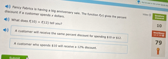 You've won a new prze! So_to_1s)
Fancy Fabrics is having a big anniversary sale. The function f(x) gives the percent ananwered
Video ⑤ Queations
discount if a customer spends x dollars. 10
))What does f(10)=f(12) tell you?
D A customer will receive the same percent discount for spending $10 or $12.
SmartScore out of 100 (
79
A customer who spends $10 will receive a 12% discount.
Submit