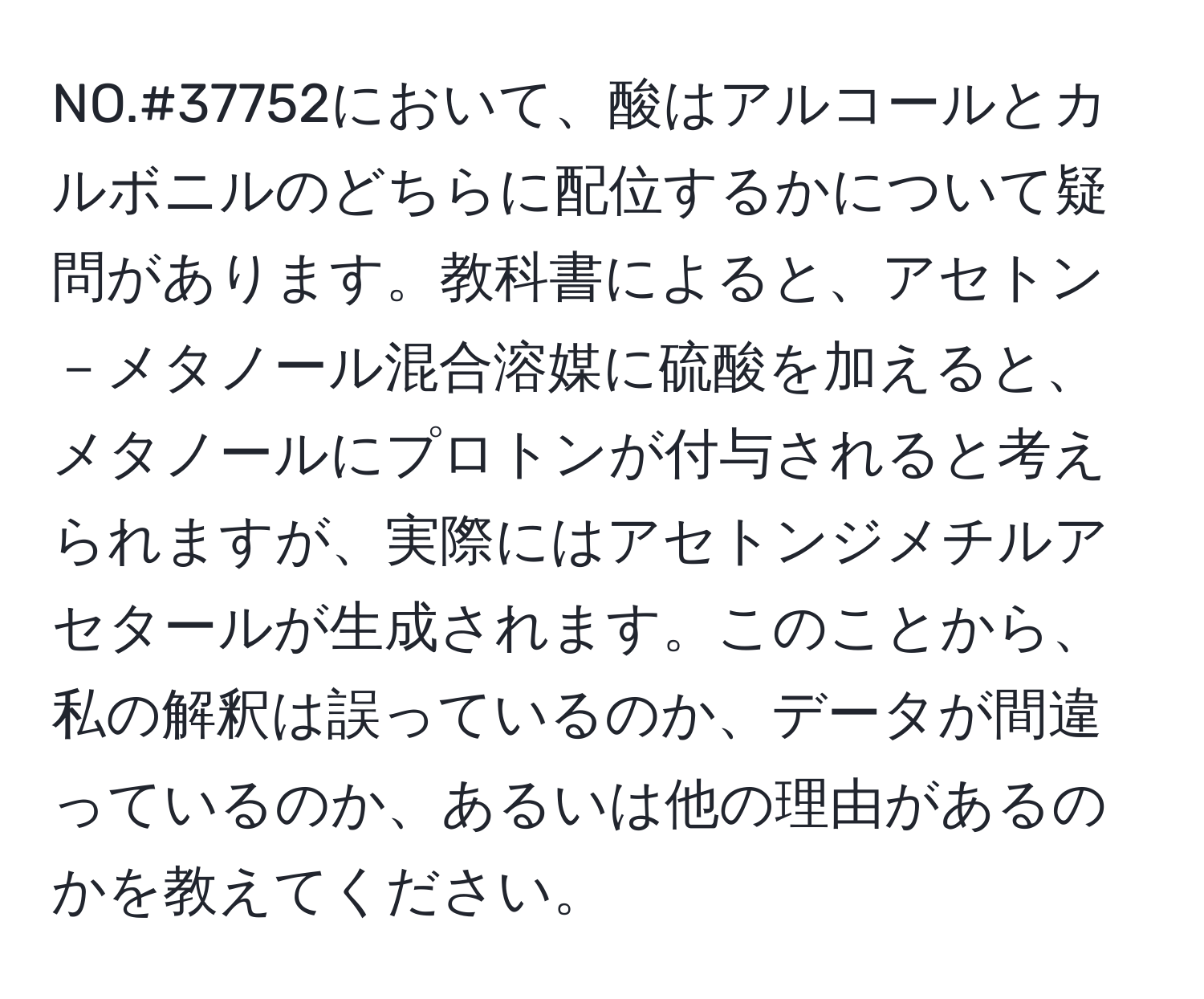 NO.#37752において、酸はアルコールとカルボニルのどちらに配位するかについて疑問があります。教科書によると、アセトン－メタノール混合溶媒に硫酸を加えると、メタノールにプロトンが付与されると考えられますが、実際にはアセトンジメチルアセタールが生成されます。このことから、私の解釈は誤っているのか、データが間違っているのか、あるいは他の理由があるのかを教えてください。