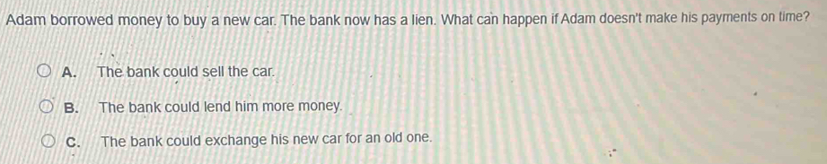 Adam borrowed money to buy a new car. The bank now has a lien. What can happen if Adam doesn't make his payments on time?
A. The bank could sell the car.
B. The bank could lend him more money.
C. The bank could exchange his new car for an old one.