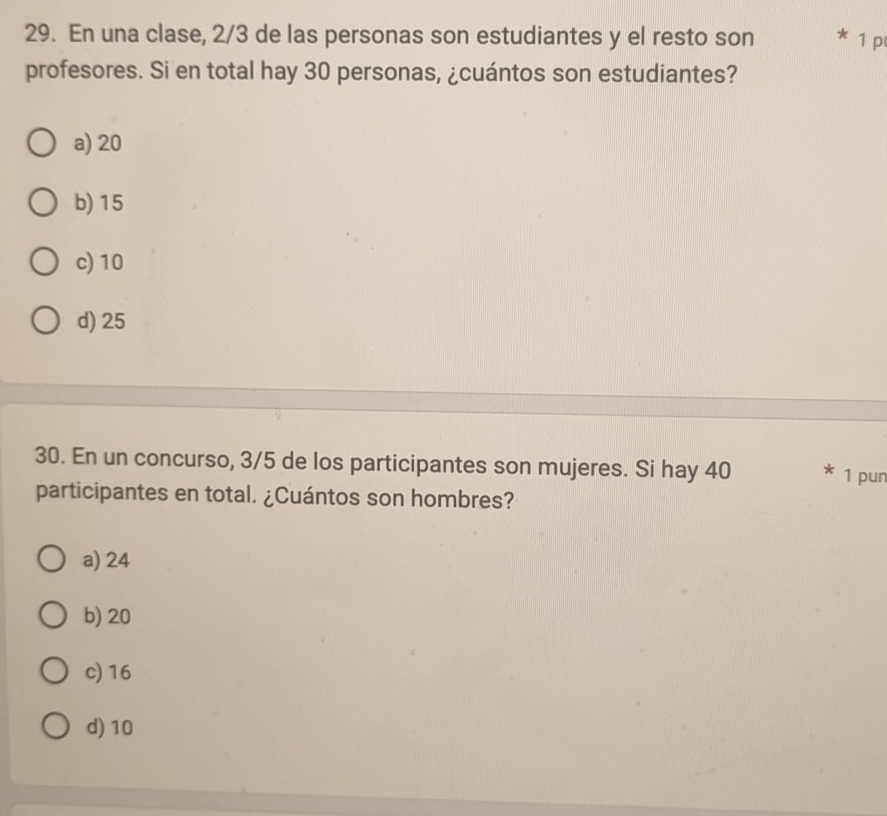 En una clase, 2/3 de las personas son estudiantes y el resto son * 1 p
profesores. Si en total hay 30 personas, ¿cuántos son estudiantes?
a) 20
b) 15
c) 10
d) 25
30. En un concurso, 3/5 de los participantes son mujeres. Si hay 40 1 pur
participantes en total. ¿Cuántos son hombres?
a) 24
b) 20
c) 16
d) 10