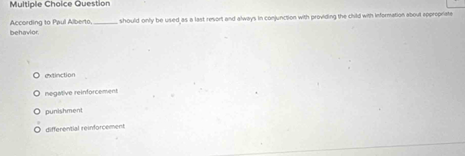 Question
According to Paul Alberto, _should only be used as a last resort and always in conjunction with providing the child with information about appropriate
behavior.
extinction
negative reinforcement
punishment
differential reinforcement
