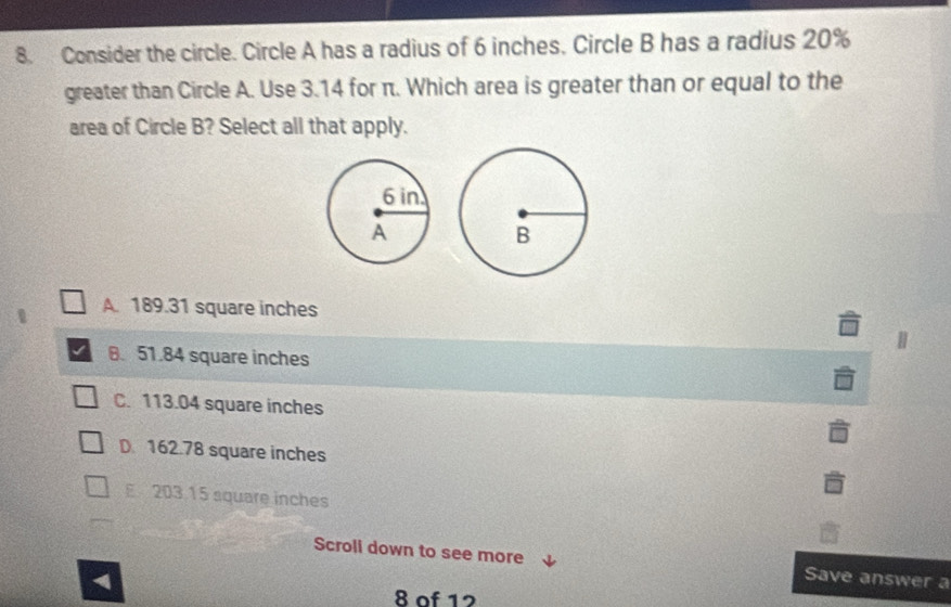 Consider the circle. Circle A has a radius of 6 inches. Circle B has a radius 20%
greater than Circle A. Use 3.14 for π. Which area is greater than or equal to the
area of Circle B? Select all that apply.
A. 189.31 square inches
8. 51.84 square inches
C. 113.04 square inches
D. 162.78 square inches
E 203.15 square inches
Scroli down to see more Save answer a
8 of 12