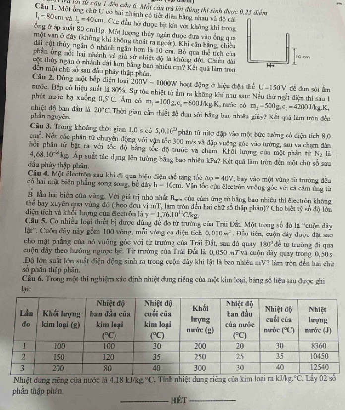 4Trà lợi từ cầu 1 đến câu 6. Mỗi câu trả lời đúng thi sinh được 0,25 điểm
Câu 1. Một ống chữ U có hai nhánh có tiết diện bằng nhau và độ dài
l_1=80cm và l_2=40cm Các đầu hở được bịt kín với không khí trong
ống ở áp suất 80 cmHg. Một lượng thủy ngân được đưa vào ống qua
một van ở đáy (không khí không thoát ra ngoài). Khi cân bằng, chiều
dài cột thủy ngân ở nhánh ngắn hơn là 10 cm. Bỏ qua thể tích của
phần ống nối hai nhánh và giả sử nhiệt độ là không đổi. Chiều dài 
cột thủy ngân ở nhánh dài hơn bằng bao nhiêu cm? Kết quả làm tròn
dến một chữ số sau dầu phảy thập phân.
Câu 2. Dùng một bếp diện loại 200V-1000W hoạt động ở hiệu điện thế U=150V đề đun sôi ấm
nước. Bếp có hiệu suất là 80%. Sự tỏa nhiệt từ ẩm ra không khí như sau: Nếu thử ngắt điện thì sau 1
phút nước hạ xuống 0,5°C. Âm có m_1=100g,c_1=600J/kg.K. , nước có m_2=500g,c_2=4200J/kg.K,
nhiệt độ ban đầu là 20°C C. Thời gian cần thiết để đun sôi bằng bao nhiêu giây? Kết quả làm tròn đến
phần nguyên.
Câu 3. Trong khoảng thời gian 1,0 s có 5,0.10^(23) phân tử nitơ đập vào một bức tường có diện tích 8,0
cm^2. Nếu các phân tử chuyển động với vận tốc 300 m/s và đập vuông góc vào tường, sau va chạm đàn
hổi phân từ bật ra với tốc độ bằng tốc độ trước va chạm. Khối lượng của một phân tử N_2 là
4,68.10^(-26)kg ậ. Áp suất tác dụng lên tường bằng bao nhiêu kPa? Kết quả làm tròn đến một chữ số sau
đấu phảy thập phân.
Câu 4. Một êlectrôn sau khi đi qua hiệu điện thế tăng tốc △ varphi =40V , bay vào một vùng từ trường đều
có hai mặt biên phẳng song song, bề dày h=10cm. Vận tốc của êlectrôn vuông góc với cả cảm ứng từ
B lẫn hai biên của vùng. Với giá trị nhỏ nhất B_min của cảm ứng từ bằng bao nhiêu thì êlectrôn không
thể bay xuyên qua vùng đó (theo đơn vị mT, làm tròn đến hai chữ số thập phân)? Cho biết tỷ số độ lớn
điện tích và khổi lượng của êlectrôn là gamma =1,76.10^(11)C/kg.
Câu 5. Có nhiều loại thiết bị được dùng để đo từ trường của Trái Đất. Một trong số đó là “cuộn dây
lật'. Cuộn dây này gồm 100 vòng, mỗi vòng có diện tích 0,010m^2. Đầu tiên, cuộn dây được đặt sao
cho mặt phẳng của nó vuông góc với từ trường của Trái Đất, sau đó quay 180° đề từ trường đi qua
cuộn dây theo hướng ngược lại. Từ trường của Trái Đất là 0,050 mT và cuộn dây quay trong 0,50 s
.Độ lớn suất lớn suất điện động sinh ra trong cuộn dây khi lật là bao nhiêu mV? làm tròn đến hai chữ
số phần thập phân.
Câu 6. Trong một thí nghiệm xác định nhiệt dung riêng của một kim loại, bảng số liệu sau được ghi
lại:
Nhiệt dung riêng của nước là 4.18 kJ/kg. ^circ C. Tính nhiệt dung riêng của kim loại ra kJ/kg. ^circ C Lầy 02 s
phần thập phân.
_HÉT_