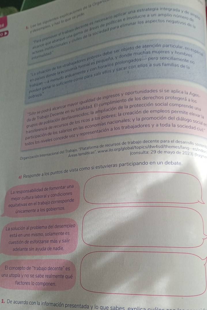 Lee as siguientes explicaciones de la Orgai.
y desempleo, y haz lo que se pide
'Para prémover el trabajo decente es necesario aplicar una estrategía integrada y de m
alcance que abarque una gama de áreas de políticas e involucre a un amplio número de
of
informalidad ." actores institucionales y civiles de la sociedad para eliminar los aspectos negati   d 
*La situación de los «trabajadores pobres« debe ser objeto de atención particular, en e p
en países donde la economía formal es pequeña, y donde muchas mujeres y hombre
trabajan — a menudo arduamente  c horarios roongados—  p ero sencl lament  
pueden ganar lo suficiente comó para salir ellos y sacar con ellos a sus familias de la
pobreza."
"Sólo se podrá alcanzar mayor igualdad de ingresos y oportunidades si se aplica la Agen
da de Trabajo Decente en su totalidad. El cumplimiento de los derechos protegerá a los
grupos de población desfavorecidos; la ampliación de la protección social comprende una
transferencia de recursos de los ricos a los pobres; la creación de empleos permite elevar la
participación de los salarios en las economías nacionales; y la promoción del diálogo social en
todos los niveles concede voz y representación a los trabajadores y a toda la sociedad civill
Organización Internacional del Trabajo, "Plataforma de recursos de trabajo decente para el desarrollo sote
Áreas temáticas", www.ilo.org/global/topics/dw4sd/themes/lang-esnd
(consulta: 29 de mayo de 2023) (fragm
a) Responde a los puntos de vista como si estuvieras participando en un debate.
La responsabilidad de fomentar una
mejor cultura laboral y condiciones
equitativas en el trabajo corresponde
únicamente a los gobiernos.
La solución al problema del desempleo
está en uno mismo, solamente es
cuestión de esforzarse más y salir
adelante sin ayuda de nadie.
El concepto de “trabajo decente” es
una utopía y no se sabe realmente qué
factores lo componen.
1. De acuerdo con la información presentada y lo que sabes, explica cuálo