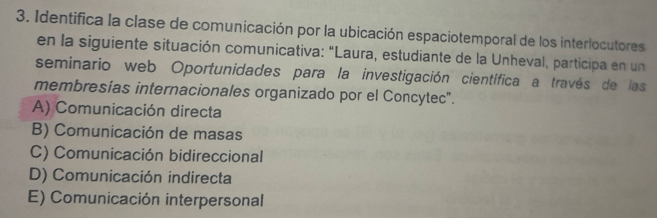 Identifica la clase de comunicación por la ubicación espaciotemporal de los interlocutores
en la siguiente situación comunicativa: "Laura, estudiante de la Unheval, participa en un
seminario web Oportunidades para la investigación científica a través de las
membresías internacionales organizado por el Concytec".
A) Comunicación directa
B) Comunicación de masas
C) Comunicación bidireccional
D) Comunicación indirecta
E) Comunicación interpersonal