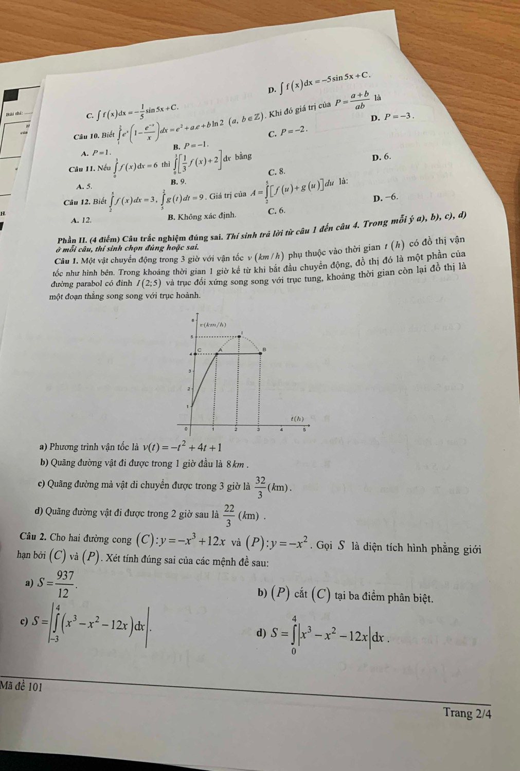 D. ∈t f(x)dx=-5sin 5x+C.
C. ∈t f(x)dx=- 1/5 sin 5x+C.
Câu 10. Biết ∈tlimits _1^(2e^x)(1- (e^(-x))/x )dx=e^2+a.e+bln 2(a,b∈ Z). Khi đó giá trị của P= (a+b)/ab 
là
D.
C. P=-2. P=-3.
A. P=1. B. P=-1.
Câu 11. Nếu ∈tlimits _0^(1f(x)dx=6 thì ∈tlimits _0^3[frac 1)3f(x)+2]dx bằng
D. 6.
C. 8.
B. 9.
A. 5.
lu là:
Câu 12. Biết ∈tlimits _2^(5f(x)dx=3,∈tlimits _5^2g(t)dt=9
H . Giá trị của A=∈tlimits _2^5[f(u)+g(u)]d D. −6.
A. 12. B. Không xác định. C. 6.
Phần II. (4 điểm) Câu trắc nghiệm đúng sai. Thí sinh trả lời từ câu 1 đến câu 4. Trong mỗi ý đ 6).c2 d
ở mỗi câu, thí sinh chọn đúng hoặc sai.
Câu 1. Một vật chuyển động trong 3 giờ với vận tốc v (km /h) phụ thuộc vào thời gian t (h) có đồ thị vận
tốc như hình bên. Trong khoảng thời gian 1 giờ kể từ khi bắt đầu chuyền động, đồ thị đó là một phần của
đường parabol có đỉnh I(2;5) và trục đổi xứng song song với trục tung, khoảng thời gian còn lại đồ thị là
một đoạn thẳng song song với trục hoành.
a) Phương trình vận tốc là v(t)=-t^2)+4t+1
b) Quãng đường vật đi được trong 1 giờ đầu là 8km .
c) Quãng đường mà vật di chuyển được trong 3 giờ là  32/3 (km).
d) Quãng đường vật đi được trong 2 giờ sau là  22/3 (km).
Câu 2. Cho hai đường cong (C):y=-x^3+12x và (P):y=-x^2. Gọi S là diện tích hình phẳng giới
hạn bởi (C) và (P). Xét tính đúng sai của các mệnh đề sau:
a) S= 937/12 . b) (P) cắt (C) tại ba điểm phân biệt.
c) S=beginvmatrix 4 ∈tlimits _(-3)^4(x^3-x^2-12x)dxendvmatrix . d) S=∈tlimits _0^(4|x^3)-x^2-12x|dx.
Mã đề 101
Trang 2/4