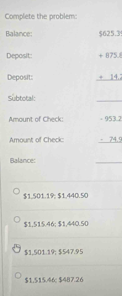 Complete the problem:
Balance: $625.39
Deposit:
Deposit:
beginarrayr +875.8 +14.2 hline endarray
Subtotal:
_
Amount of Check:
Amount of Check:
beginarrayr -953.2 -74.9 hline endarray
Balance:
_
$1,501.19; $1,440.50
$1,515.46; $1,440.50
$1,501.19; $547.95
$1,515.46; $487.26