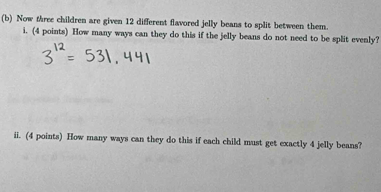 Now three children are given 12 different flavored jelly beans to split between them. 
i. (4 points) How many ways can they do this if the jelly beans do not need to be split evenly? 
ii. (4 points) How many ways can they do this if each child must get exactly 4 jelly beans?