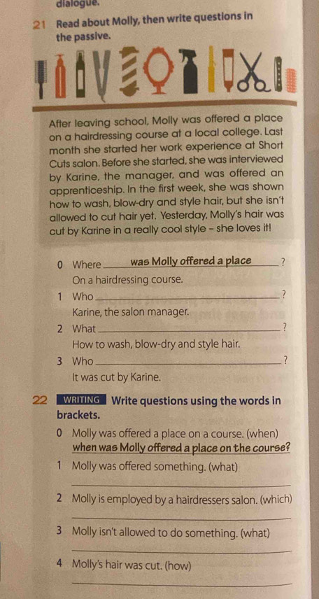 dialogue.
;21 Read about Molly, then write questions in
the passive.
After leaving school, Molly was offered a place
on a hairdressing course at a local college. Last
month she started her work experience at Short
Cuts salon. Before she started, she was interviewed
by Karine, the manager, and was offered an
apprenticeship. In the first week, she was shown
how to wash, blow-dry and style hair, but she isn't
allowed to cut hair yet. Yesterday, Molly's hair was
cut by Karine in a really cool style - she loves it!
0 Where was Molly offered a place _?
On a hairdressing course.
1 Who _?
Karine, the salon manager.
2 What _?
How to wash, blow-dry and style hair.
3 Who _?
It was cut by Karine.
22 WRTNG Write questions using the words in
brackets.
0 Molly was offered a place on a course. (when)
when was Molly offered a place on the course?
1 Molly was offered something. (what)
_
2 Molly is employed by a hairdressers salon. (which)
_
3 Molly isn't allowed to do something. (what)
_
4 Molly's hair was cut. (how)
_