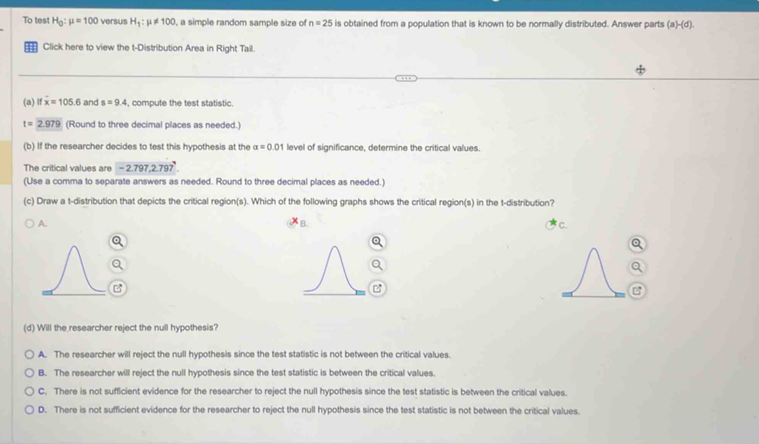 To test H_0:mu =100 versus H_1:mu != 100 , a simple random sample size of n=25 is obtained from a population that is known to be normally distributed. Answer parts (a)-(d). 
:= Click here to view the t-Distribution Area in Right Tail.
(a) x=105.6 and s=9.4 , compute the test statistic.
t=2.979 (Round to three decimal places as needed.)
(b) If the researcher decides to test this hypothesis at the alpha =0.01 level of significance, determine the critical values.
The critical values are -2.797, 2.797
(Use a comma to separate answers as needed. Round to three decimal places as needed.)
(c) Draw a t-distribution that depicts the critical region(s). Which of the following graphs shows the critical region(s) in the t-distribution?
B、
A. C.
(d) Will the researcher reject the null hypothesis?
A. The researcher will reject the null hypothesis since the test statistic is not between the critical values.
B. The researcher will reject the null hypothesis since the test statistic is between the critical values.
C. There is not sufficient evidence for the researcher to reject the null hypothesis since the test statistic is between the critical values.
D. There is not sufficient evidence for the researcher to reject the null hypothesis since the test statistic is not between the critical values.