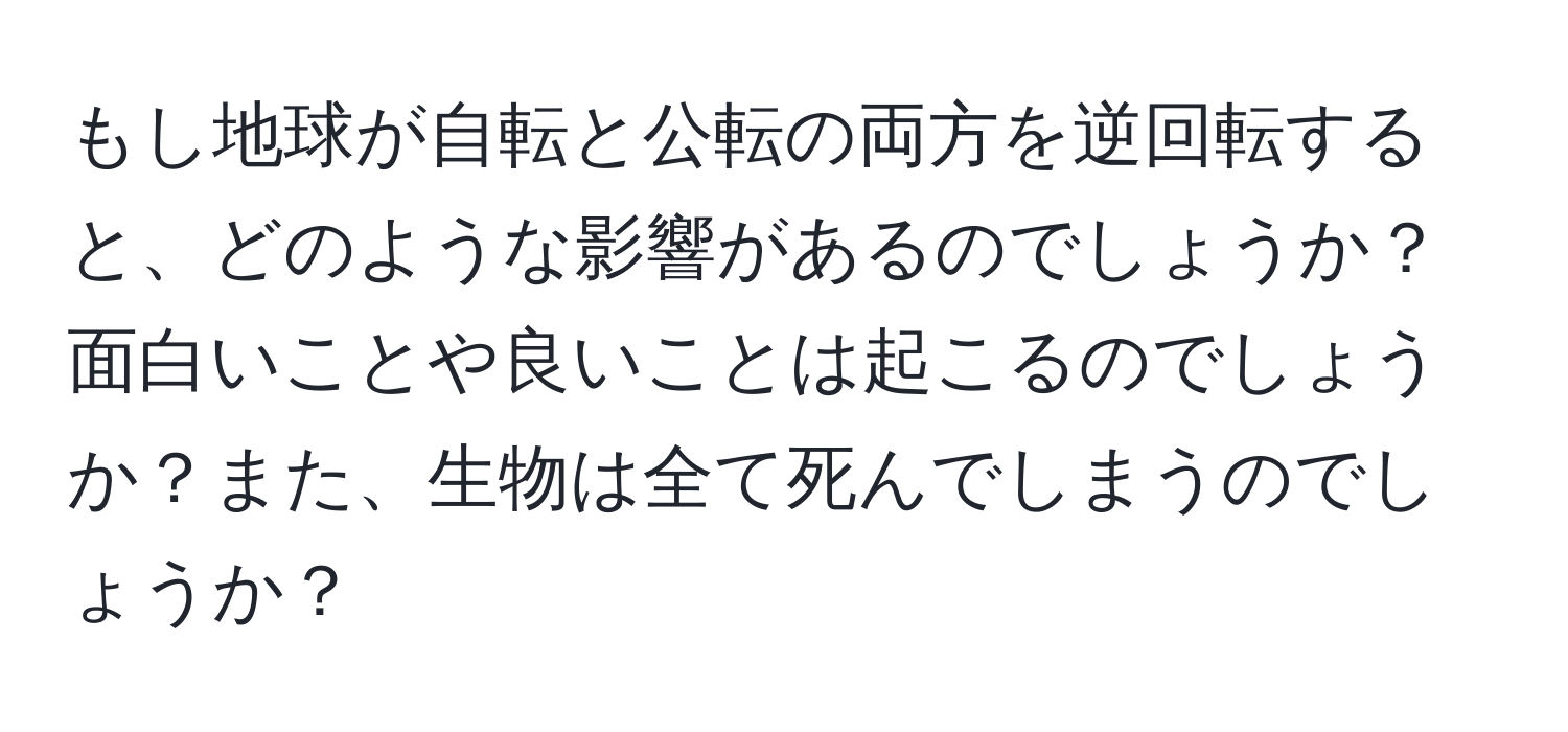 もし地球が自転と公転の両方を逆回転すると、どのような影響があるのでしょうか？面白いことや良いことは起こるのでしょうか？また、生物は全て死んでしまうのでしょうか？