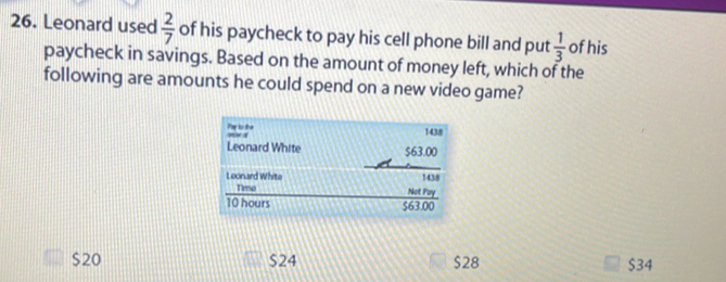 Leonard used  2/7  of his paycheck to pay his cell phone bill and put  1/3  of his
paycheck in savings. Based on the amount of money left, which of the
following are amounts he could spend on a new video game?
$20 $24 $28 $34