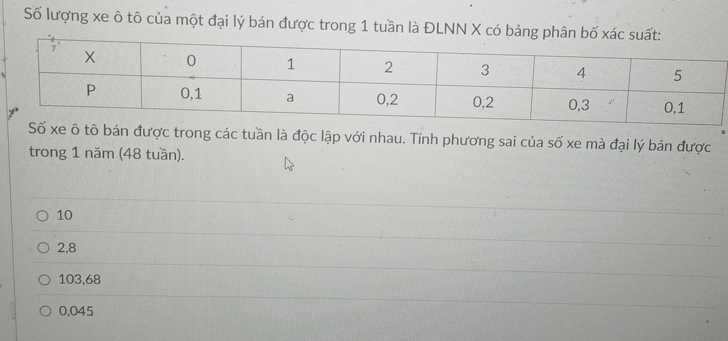 Số lượng xe ô tô của một đại lý bán được trong 1 tuần là ĐLNN X có bảng phân
Số xe ô tô bán được trong các tuần là độc lập với nhau. Tính phương sai của số xe mà đại lý bán được
trong 1 năm (48 tuần).
10
2,8
103,68
0,045