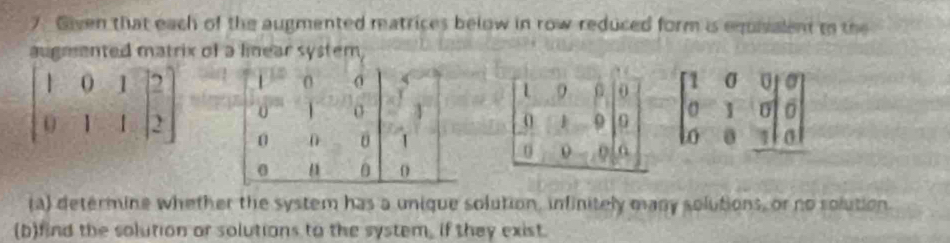 Given that each of the augmented matrices below in row reduced form is eqisalent to the
augmented matrix of a linear system,
beginbmatrix 1&0&0 0&1&0 0&1&0|&0endbmatrix
beginbmatrix 1&0&1 0&1&-1&beginbmatrix 2 2endbmatrix
(a) determine whether the system has a unique solution, infinitely many solutions, or no rolution.
(b)find the solution or solutions to the system, if they exist.