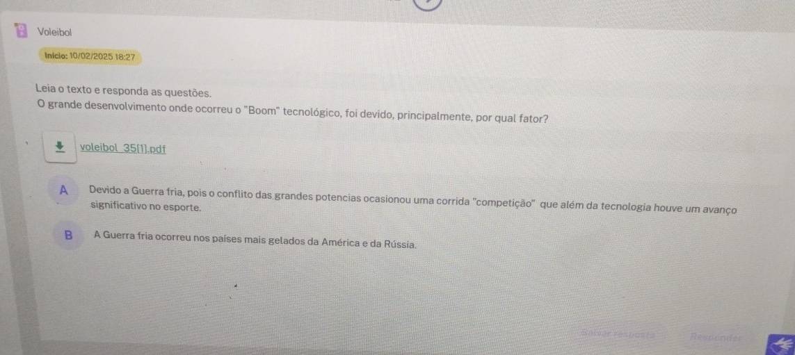 Voleibol
Inicio: 10/02/2025 18:27
Leia o texto e responda as questões.
O grande desenvolvimento onde ocorreu o "Boom" tecnológico, foi devido, principalmente, por qual fator?
voleibol 35[1].pdf
A Devido a Guerra fria, pois o conflito das grandes potencias ocasionou uma corrida "competição" que além da tecnologia houve um avanço
significativo no esporte.
B A Guerra fria ocorreu nos países mais gelados da América e da Rússia.
Resdender