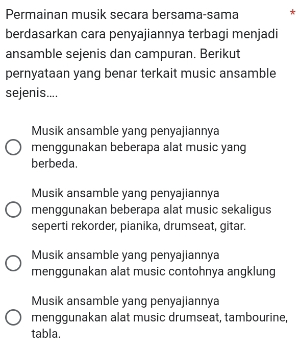 Permainan musik secara bersama-sama *
berdasarkan cara penyajiannya terbagi menjadi
ansamble sejenis dan campuran. Berikut
pernyataan yang benar terkait music ansamble
sejenis....
Musik ansamble yang penyajiannya
menggunakan beberapa alat music yang
berbeda.
Musik ansamble yang penyajiannya
menggunakan beberapa alat music sekaligus
seperti rekorder, pianika, drumseat, gitar.
Musik ansamble yang penyajiannya
menggunakan alat music contohnya angklung
Musik ansamble yang penyajiannya
menggunakan alat music drumseat, tambourine,
tabla.