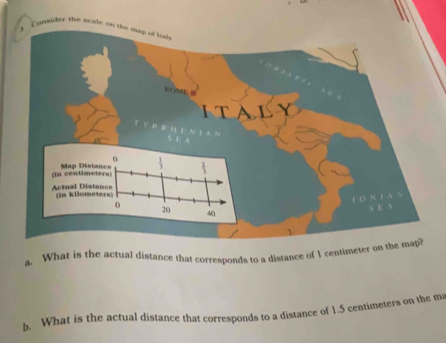 Consider the scale on the map of tud, 
. 
TCNE C 
italy 
(in centiMap D 
Actual D (in kilo 
F O N F A 
N E A 
a. What is the actual distance that corresponds to a distance of 1 centimeter on the may? 
b. What is the actual distance that corresponds to a distance of 1.5 centimeters on the m