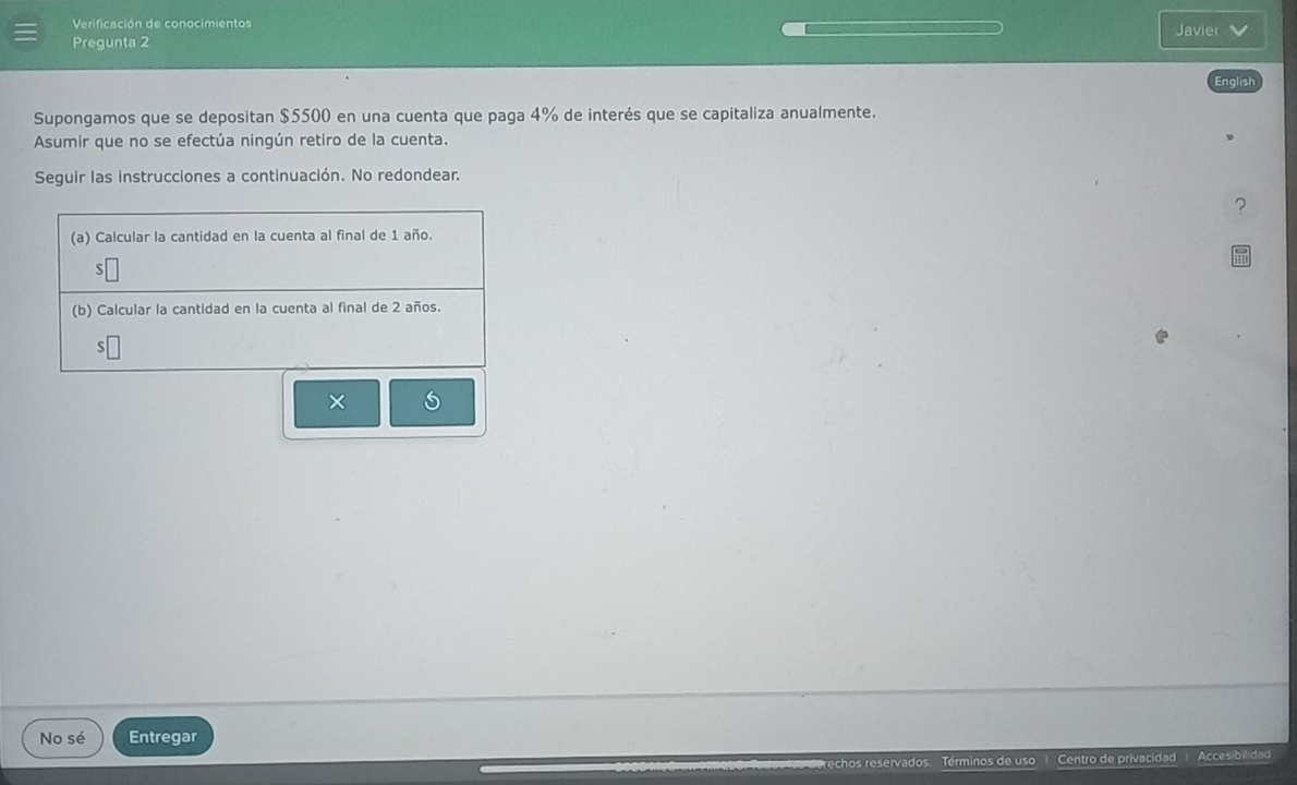 Verificación de conocimientos Javier 
Pregunta 2 
English 
Supongamos que se depositan $5500 en una cuenta que paga 4% de interés que se capitaliza anualmente. 
Asumir que no se efectúa ningún retiro de la cuenta. 
Seguir las instrucciones a continuación. No redondear. 
? 
× 
No sé Entregar 
echos reservados. Términos de uso Centro de privacidad Accesibilidad