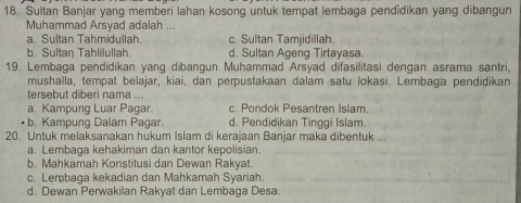 Sultan Banjar yang memberi lahan kosong untuk tempat lembaga pendidikan yang dibangun
Muhammad Arsyad adalah ...
a. Sultan Tahmidullah. c. Sultan Tamjidillah.
b. Sultan Tahlilullah. d. Sultan Ageng Tirtayasa.
19. Lembaga pendidikan yang dibangun Muhammad Arsyad difasilitasi dengan asrama santri.
mushalla, tempat belajar, kiai, dan perpustakaan dalam satu lokasi. Lembaga pendidikan
tersebut diberi nama ...
a. Kampung Luar Pagar. c. Pondok Pesantren Islam
b. Kampung Dalam Pagar. d. Pendidikan Tinggi Islam.
20. Untuk melaksanakan hukum Islam di kerajaan Banjar maka dibentuk ...
a. Lembaga kehakiman dan kantor kepolisian.
b. Mahkamah Konstitusi dan Dewan Rakyat.
c. Lembaga kekadian dan Mahkamah Syariah.
d. Dewan Perwakilan Rakyat dan Lembaga Desa.