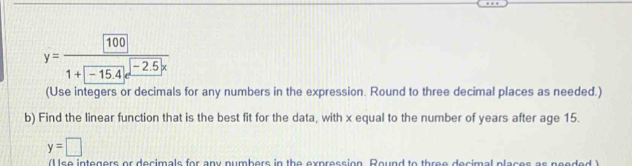 y=frac 1001+□ -15.4
(Use integers or decimals for any numbers in the expression. Round to three decimal places as needed.) 
b) Find the linear function that is the best fit for the data, with x equal to the number of years after age 15.
y=□
(U se integers or decimals for any numbers in the expression. Round to three decimal places as needed )