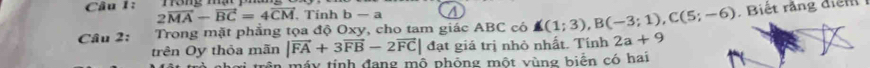 2vector MA-vector BC=4vector CM. Tính b-a a 
Câu 2: Trong mặt phẳng tọa độ Oxy, cho tam giác ABC có A(1;3), B(-3;1), C(5;-6). Biết rắng điện 
trên Oy thỏa mãn |vector FA+3vector FB-2vector FC|dat giá trị nhỏ nhất. Tính 2a+9
trên máy tính đang mộ phỏng một vùng biển có hai
