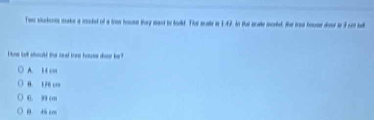 Tiwo students make a madet of a tree house they want to build. The scale is 1:42. In the scale moded, the was house deed is 3 cm bell
How tall should the real toes house deer be?
A. 14 cm
0 176 cm
C. 39 cm
D. Al cm