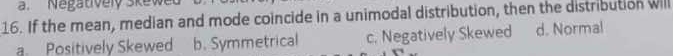 Nagatively skew
16. If the mean, median and mode coincide in a unimodal distribution, then the distribution will
a Positively Skewed b. Symmetrical c. Negatively Skewed d. Normal