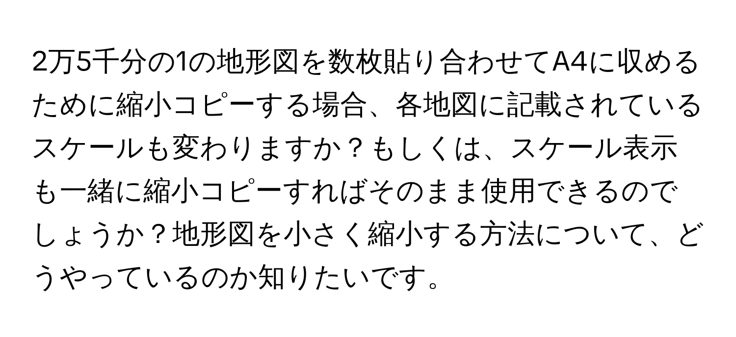 2万5千分の1の地形図を数枚貼り合わせてA4に収めるために縮小コピーする場合、各地図に記載されているスケールも変わりますか？もしくは、スケール表示も一緒に縮小コピーすればそのまま使用できるのでしょうか？地形図を小さく縮小する方法について、どうやっているのか知りたいです。