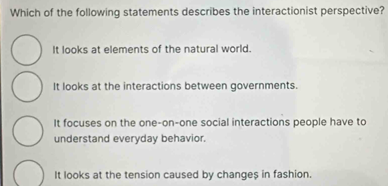 Which of the following statements describes the interactionist perspective?
It looks at elements of the natural world.
It looks at the interactions between governments.
It focuses on the one-on-one social interactions people have to
understand everyday behavior.
It looks at the tension caused by change $ in fashion.