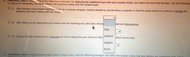 Diections, Par 1: Reach of the following sentences, try replacing the underlined word with each answer choice, and select the word that fits best. Use the dictionary 
to help you if necessary, but try to answer the questions using only the context clues. 
1. After several unsuccessful attempu to fix her computer program, Aubrey decided to use the library computer so that the issue would not continue to impede the 
progress she was making with her essay. 
2. After filling out job applications for weeks and not receiving any calls back, Murray ited and disheartened. 
help 
( 3. Maya's friends worked hard to dissuade her from making the poor choice to skip c expand leave school early. 
support 
block 
( Directions, Part 2: Using the information about context clues, read the following passages and select the answer choice that best defines the underlined w