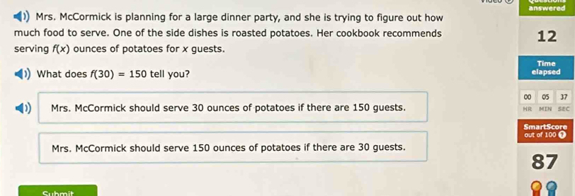 answered
Mrs. McCormick is planning for a large dinner party, and she is trying to figure out how
much food to serve. One of the side dishes is roasted potatoes. Her cookbook recommends
12
serving f(x) ounces of potatoes for x guests. Time
)What does f(30)=150 tell you? elapsed
00 05 37
) Mrs. McCormick should serve 30 ounces of potatoes if there are 150 guests. HR MIN SEC
SmartScore
out of 100 1
Mrs. McCormick should serve 150 ounces of potatoes if there are 30 guests.
87
Cubmit