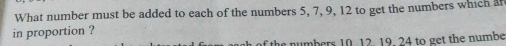 What number must be added to each of the numbers 5, 7, 9, 12 to get the numbers which a 
in proportion ? 
the numbers 10. 12. 19. 24 to get the numbe