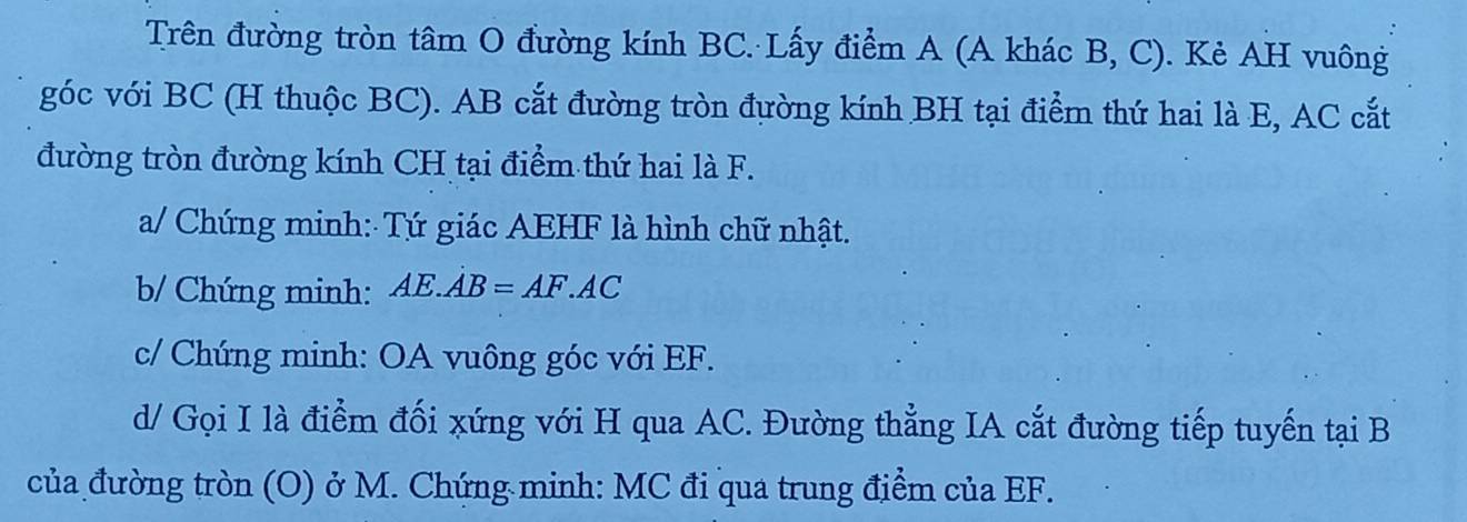 Trên đường tròn tâm O đường kính BC. Lấy điểm A (A khác B, C). Kẻ AH vuông 
góc với BC (H thuộc BC). AB cắt đường tròn đường kính BH tại điểm thứ hai là E, AC cắt 
đường tròn đường kính CH tại điểm thứ hai là F. 
a/ Chứng minh: Tứ giác AEHF là hình chữ nhật. 
b/ Chứng minh: AE.AB=AF.AC
c/ Chứng minh: OA vuông góc với EF. 
d/ Gọi I là điểm đối xứng với H qua AC. Đường thẳng IA cắt đường tiếp tuyến tại B
của đường tròn (O) ở M. Chứng minh: MC đi qua trung điểm của EF.