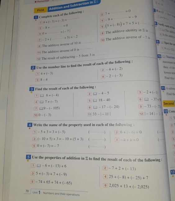 Remember
First
Addition and Subtraction in  :
Complete each of the following : 7+·s 8-5
=0 x=3+bx-4b
2
1 4+(-3)=(-3)+
_
4 -9+ _
x+b+c
=-9 Verify each of the
_ =0
3 -8+
6 (5+(-8))+7=5+(...
5 0+·s =|-7| The additive identity in 2 is _*  C The viện
7 -2+(...+5)=-2
2 Is the abfri
9 The additive inverse of 10 is _0 The additive inverse of - 7 is_
Spot the m
The additive inverse of 0 is
1
The result of subtracting - 5 from 3 is _ 9+(-12)
10 Tourism
max mimy Tuy
2 Use the number line to find the result of each of the following : a
then - it dn
2 -4+(-2) lowest tem
1 4+(-3)
4 -2-(-3)
3 8-4
Find this
3 Find the result of each of the following :
11  A subm
1 6+(-4) 2 1 -4-5 3 -2+(-1) Find th
4 L1 7+(-7) 5 □ 18-40 6 □ -37+9
Second
7 □ 9-(-105) 8 □ -17-(-24) 9 -73-(-73)
10 0-(-3) 11 33-|-11| 12 |-14|-|-1 1 Com
.
1 T
4 Write the name of the property used in each of the following : 2
1 -5+3=3+(-5) (·_ …) 2 6+(-6)=0 (_ 3
3 (-10+5)+3=-10+(5+3) (…_ …) 4 -a+a=0 ( _5
5 0+(-7)=-7 (…_ -)
7
5] Use the properties of addition in % to find the result of each of the following :
1 □ -6+(-13)+6
2 -7+2+(-13)
3 5+(-3)+7+(-9)
13
4 25+(-8)+(-25)+7
5 -74+65+74+(-65)
6 2,025+13+(-2,025)
70 Unit Numbers and their operations