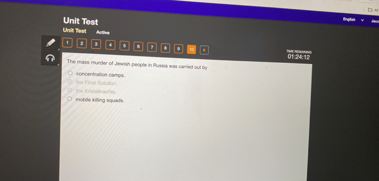 All
Unit Test
English Jac
Unit Test Active
1 2 3 4 5 6 7 8 9 10 TIME REMAINING
01:24:12
The mass murder of Jewish people in Russia was carried out by
concentration camps.
the Final Solution.
the Kristalinachts.
mobile killing squads.