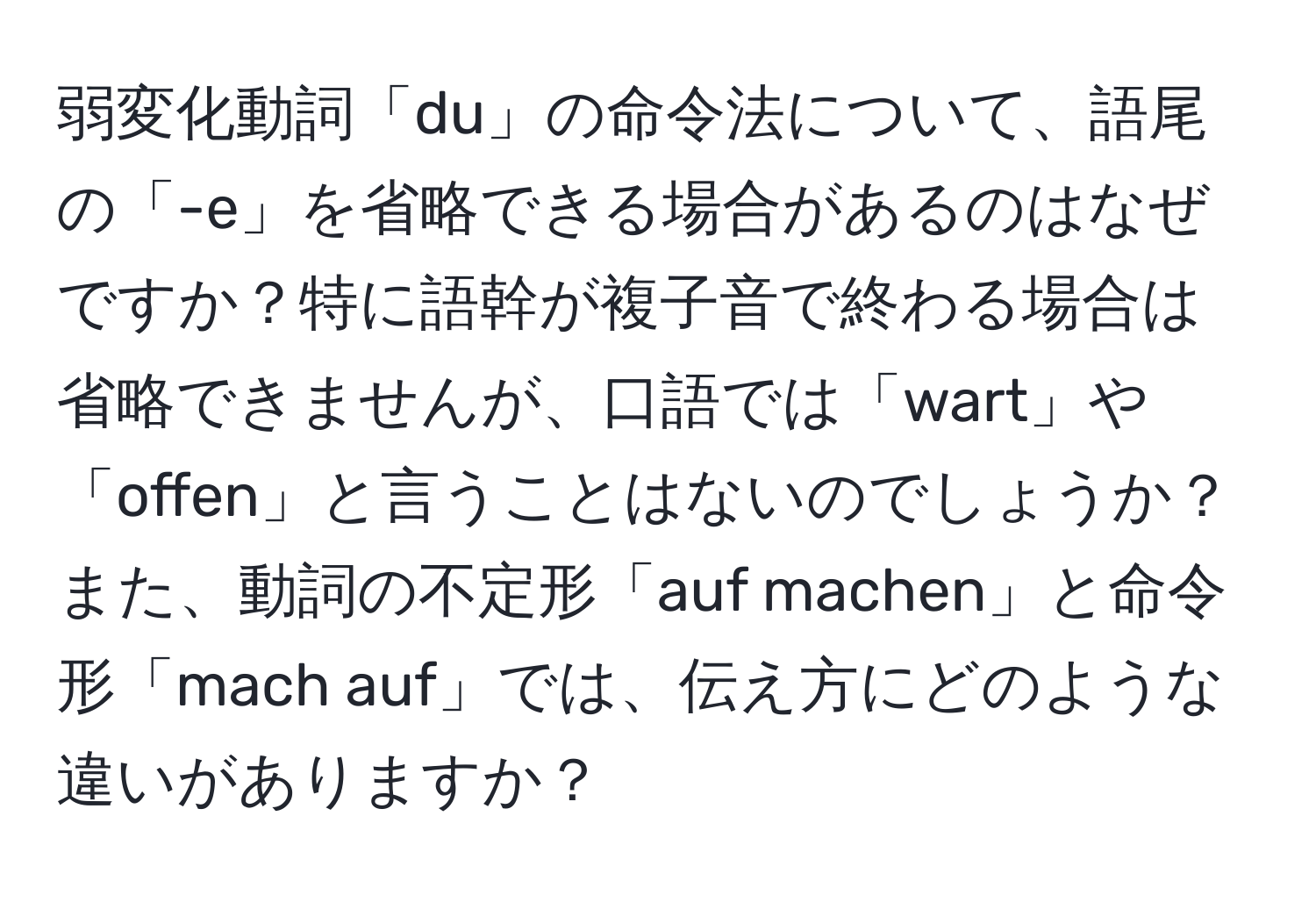 弱変化動詞「du」の命令法について、語尾の「-e」を省略できる場合があるのはなぜですか？特に語幹が複子音で終わる場合は省略できませんが、口語では「wart」や「offen」と言うことはないのでしょうか？また、動詞の不定形「auf machen」と命令形「mach auf」では、伝え方にどのような違いがありますか？