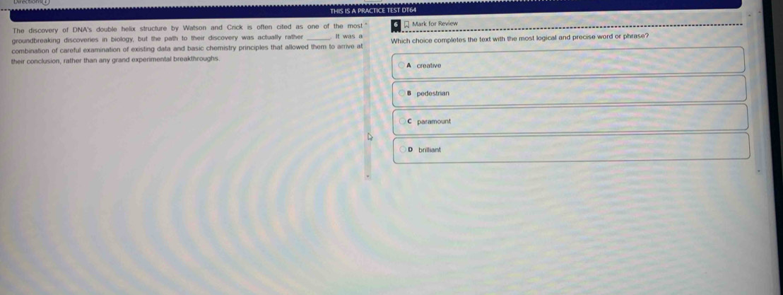 THIS IS A PRACTICE TEST DT64
The discovery of DNA's double helix structure by Watson and Crick is often cited as one of the most " Mark for Review
groundbreaking discoveries in biology, but the path to their discovery was actually rather It was a
combination of careful examination of existing data and basic chemistry principles that allowed them to arrive at Which choice completes the text with the most logical and precise word or phrase?
their conclusion, rather than any grand experimental breakthroughs. A creative
pedestrian
C paramount
D
D brilliant