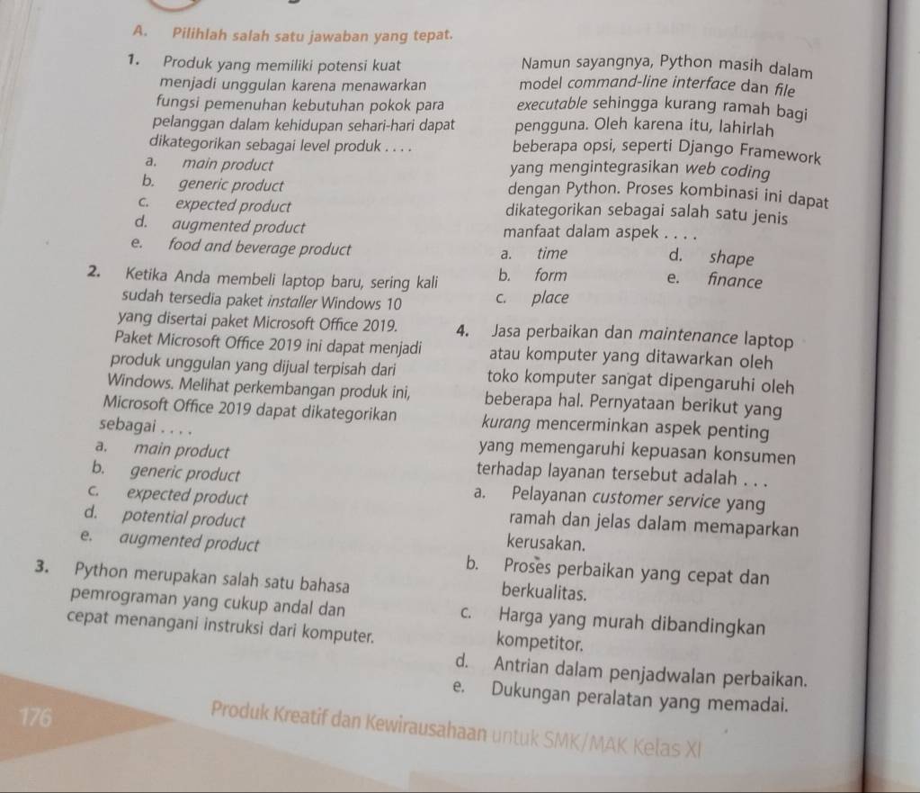 Pilihlah salah satu jawaban yang tepat.
1. Produk yang memiliki potensi kuat Namun sayangnya, Python masih dalam
menjadi unggulan karena menawarkan model command-line interface dan file
fungsi pemenuhan kebutuhan pokok para executable sehingga kurang ramah bagi
pelanggan dalam kehidupan sehari-hari dapat pengguna. Oleh karena itu, lahirlah
dikategorikan sebagai level produk . . . . beberapa opsi, seperti Django Framework
a. main product yang mengintegrasikan web coding
b. generic product
dengan Python. Proses kombinasi ini dapat
c. expected product dikategorikan sebagai salah satu jenis
d. augmented product manfaat dalam aspek . . . .
e. food and beverage product a. time
d. shape
2. Ketika Anda membeli laptop baru, sering kali b. form
e. finance
sudah tersedia paket installer Windows 10 c. place
yang disertai paket Microsoft Office 2019. 4. Jasa perbaikan dan maintenance laptop
Paket Microsoft Office 2019 ini dapat menjadi atau komputer yang ditawarkan oleh
produk unggulan yang dijual terpisah dari toko komputer sangat dipengaruhi oleh
Windows. Melihat perkembangan produk ini, beberapa hal. Pernyataan berikut yang
Microsoft Office 2019 dapat dikategorikan kurang mencerminkan aspek penting
sebagai . . . .
yang memengaruhi kepuasan konsumen
a. main product terhadap layanan tersebut adalah . . .
b. generic product a. Pelayanan customer service yang
c. expected product ramah dan jelas dalam memaparkan
d. potential product kerusakan.
e. augmented product b. Proses perbaikan yang cepat dan
3. Python merupakan salah satu bahasa berkualitas.
pemrograman yang cukup andal dan c. Harga yang murah dibandingkan
cepat menangani instruksi dari komputer. kompetitor.
d. Antrian dalam penjadwalan perbaikan.
e. Dukungan peralatan yang memadai.
176
Produk Kreatif dan Kewirausahaan untuk SMK/MAK Kelas XI