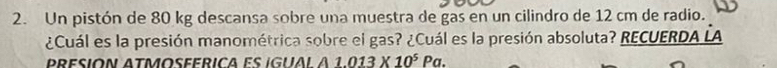 Un pistón de 80 kg descansa sobre una muestra de gas en un cilindro de 12 cm de radio. 
¿Cuál es la presión manométrica sobre el gas? ¿Cuál es la presión absoluta? RECUERDA LA 
A 1.013* 10^5Pa.