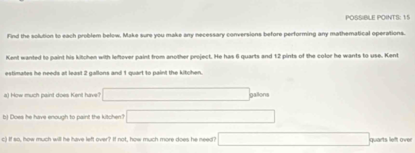 POSSIBLE POINTS: 15 
Find the solution to each problem below. Make sure you make any necessary conversions before performing any mathematical operations. 
Kent wanted to paint his kitchen with leftover paint from another project. He has 6 quarts and 12 pints of the color he wants to use. Kent 
estimates he needs at least 2 gallons and 1 quart to paint the kitchen. 
a) How much paint does Kent have? □ gg gallons 
b) Does he have enough to paint the kitchen? □ 
c) If so, how much will he have left over? If not, how much more does he need? □ c quarts left over