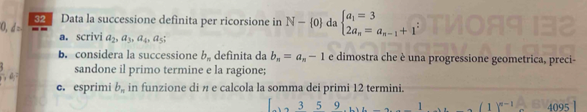 Data la successione definita per ricorsione in N- 0 da beginarrayl a_1=3 2a_n=a_n-1+1endarray.
0. d: 
a. scrivi a_2, a_3, a_4, a_5; 
b. considera la successione b_n definita da b_n=a_n-1 e dimostra che è una progressione geometrica, preci- 
sandone il primo termine e la ragione; 
c. esprimi b_n in funzione di n e calcola la somma dei primi 12 termini.
3 5 9 _  2 ,(1)^n-14095