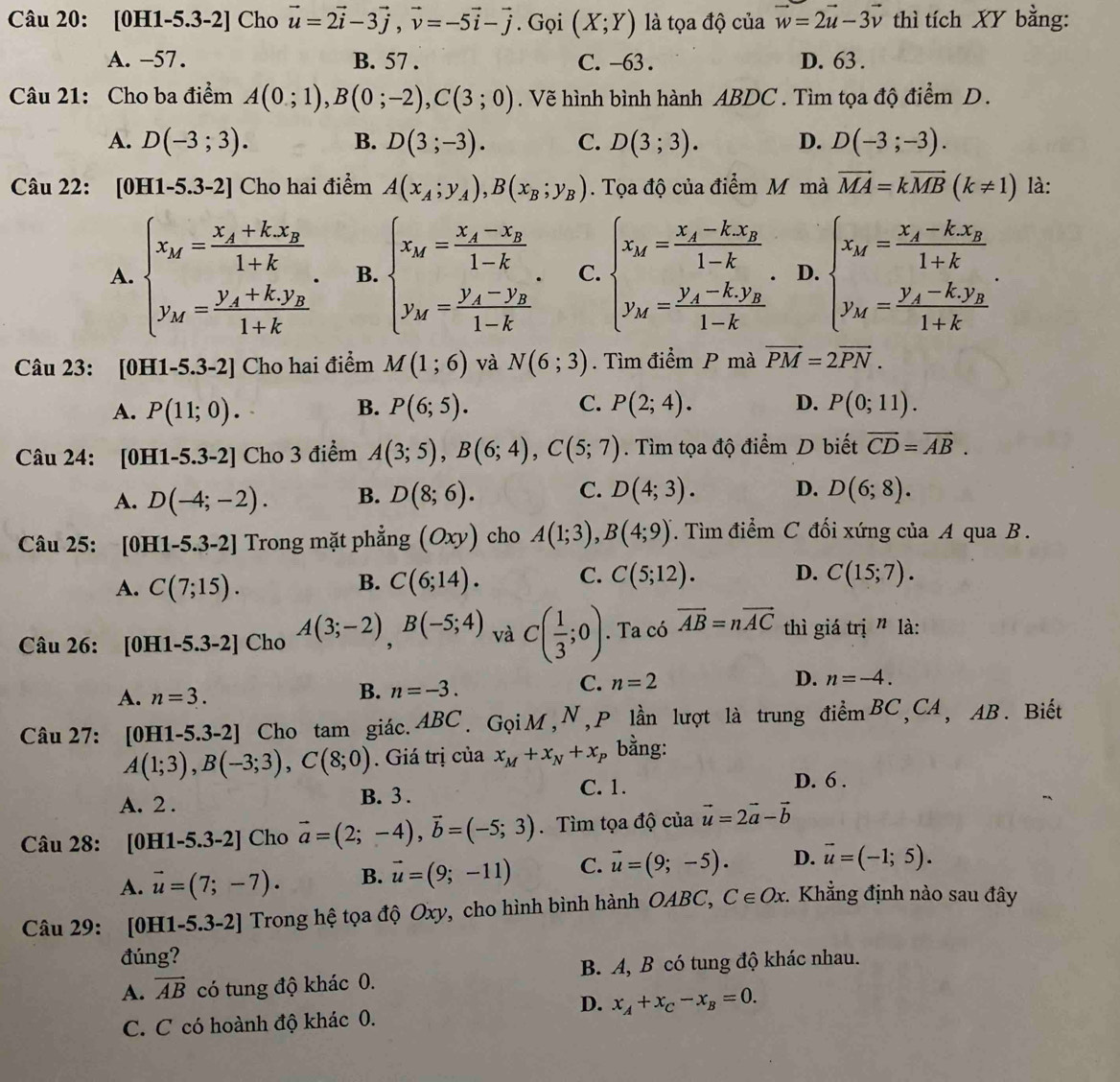 [0H1-5.3-2] Cho vector u=2vector i-3vector j,vector v=-5vector i-vector j. Gọi (X;Y) là tọa độ của vector w=2vector u-3vector v thì tích XY bằng:
A. -57 . B. 57 . C. -63 . D. 63 .
Câu 21: Cho ba điểm A(0;1),B(0;-2),C(3;0). Vẽ hình bình hành ABDC . Tìm tọa độ điểm D.
A. D(-3;3). B. D(3;-3). C. D(3;3). D. D(-3;-3).
Câu 22: [0H1-5.3-2] Cho hai điểm A(x_A;y_A),B(x_B;y_B). Tọa độ của điểm M mà vector MA=kvector MB(k!= 1) là:
A. beginarrayl x_M=frac x_A+kx_B1+k. y_M=frac y_A+k.y_B1+kendarray. B. beginarrayl x_M=frac x_A-x_B1-k. y_M=frac y_A-y_B1-kendarray. C. beginarrayl x_M=frac x_A-kx_B1-k, y_M=frac y_A-ky_B1-kendarray. D. beginarrayl x_M=frac x_A-kx_B1+k y_M=frac y_A-ky_B1+kendarray.
Câu 23: [0H1-5.3-2] Cho hai điểm M(1;6) và N(6;3). Tìm điểm P mà vector PM=2vector PN.
A. P(11;0). B. P(6;5). C. P(2;4). D. P(0;11).
Câu 24: [0H1-5.3-2] Cho 3 điểm A(3;5),B(6;4),C(5;7). Tìm tọa độ điểm D biết vector CD=vector AB.
C.
A. D(-4;-2). B. D(8;6). D(4;3). D. D(6;8).
Câu 25: . [0H1-5.3-2] Trong mặt phẳng (Oxy) cho A(1;3),B(4;9). Tìm điểm C đối xứng của A qua B .
A. C(7;15). C(6;14). C. C(5;12). D. C(15;7).
B.
Câu 26: [0H1-5.3-2] Cho A(3;-2),B(-5;4) và C( 1/3 ;0). Ta có vector AB=nvector AC thì giá trị ” là:
C. n=2 D. n=-4.
A. n=3.
B. n=-3.
Câu 27: [0H1-5.3-2] ] Cho tam giác.ABC. GọiM,N,P lần lượt là trung điểmBC,CA, AB. Biết
A(1;3),B(-3;3),C(8;0). Giá trị của x_M+x_N+x_P bằng:
C. 1. D. 6 .
A. 2 . B. 3 .
Câu 28: [0H1-5.3-2] Cho vector a=(2;-4),vector b=(-5;3). Tìm tọa độ của vector u=2vector a-vector b
A. vector u=(7;-7). B. vector u=(9;-11) C. vector u=(9;-5). D. vector u=(-1;5).
Câu 29: [0H1-5.3-2]  Trong hệ tọa độ Oxy, cho hình bình hành OABC, C∈ Ox Khẳng định nào sau đây
đúng?
A. vector AB có tung độ khác 0. B. A, B có tung độ khác nhau.
D. x_A+x_C-x_B=0.
C. C có hoành độ khác 0.